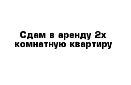 Сдам в аренду 2х комнатную квартиру